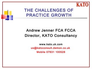 THE CHALLENGES OF
PRACTICE GROWTH
Andrew Jenner FCA FCCA
Director, KATO Consultancy
www.kato.uk.com
us@katoconsult.demon.co.uk
Mobile 07831 100528
 
