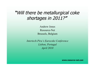 “Will there be metallurgical coke
       shortages in 2011?”
                Andrew Jones
                 Resource-Net
               Brussels, Belgium

      Intertech-Pira’s Eurocoke Conference
                 Lisbon, Portugal
                    April 2010



                                    www.resource-net.com
 