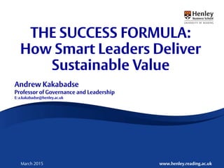 © A. Kakabadse www.henley.reading.ac.ukMarch 2015
THE SUCCESS FORMULA:
How Smart Leaders Deliver
Sustainable Value
Andrew Kakabadse
Professor of Governance and Leadership
E: a.kakabadse@henley.ac.uk
 