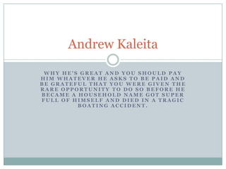 Why he’s great and you should pay him whatever he asks to be paid and be grateful that you were given the rare opportunity to do so before he became a household name got super full of himself and died in a tragic boating accident. Andrew Kaleita 