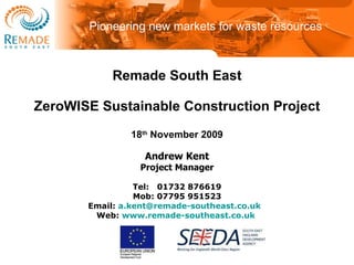 Remade South East ZeroWISE Sustainable Construction Project 18 th  November 2009 Andrew Kent Project Manager Tel:   01732 876619 Mob: 07795 951523 Email:  [email_address]   Web:  www.remade-southeast.co.uk   Pioneering new markets for waste resources 