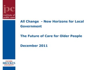 All Change - New Horizons for Local
Government


The Future of Care for Older People


December 2011
 