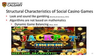 Structural Characteristics of Social Casino Games
19
• Look and sound like gambling (Bramley & Gainsbury, 2015)
• Algorithms are not based on mathematics
• Dynamic Game Balancing (Rose, 2014)
 