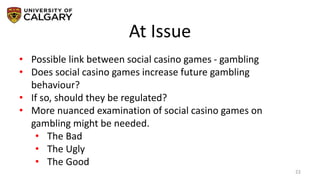 At Issue
22
• Possible link between social casino games - gambling
• Does social casino games increase future gambling
behaviour?
• If so, should they be regulated?
• More nuanced examination of social casino games on
gambling might be needed.
• The Bad
• The Ugly
• The Good
 