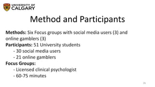 Method and Participants
26
Methods: Six Focus groups with social media users (3) and
online gamblers (3)
Participants: 51 University students
- 30 social media users
- 21 online gamblers
Focus Groups:
- Licensed clinical psychologist
- 60-75 minutes
 