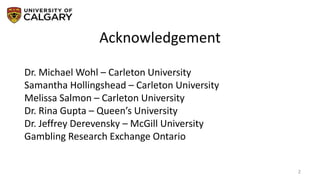 Acknowledgement
2
Dr. Michael Wohl – Carleton University
Samantha Hollingshead – Carleton University
Melissa Salmon – Carleton University
Dr. Rina Gupta – Queen’s University
Dr. Jeffrey Derevensky – McGill University
Gambling Research Exchange Ontario
 