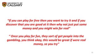 32
“If you can play for free then you want to try it and if you
discover that you are good at it then why not just put some
money and you might win for real”
“ Once you play for fun, they sort of get people into the
gambling, you think okay, this would be great if were real
money, so you try”
 