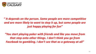 34
“ It depends on the person. Some people are more competitive
and are more likely to want to step it up, but some people are
just happy playing for fun”
“You start playing poker with friends and like you move from
that step onto other things. I don’t think you go from
Facebook to gambling. I don’t see that as a gateway at all”
 