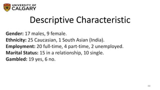 Descriptive Characteristic
48
Gender: 17 males, 9 female.
Ethnicity: 25 Caucasian, 1 South Asian (India).
Employment: 20 full-time, 4 part-time, 2 unemployed.
Marital Status: 15 in a relationship, 10 single.
Gambled: 19 yes, 6 no.
 