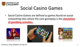Social Casino Games
15
• Social Casino Games are defined as games found on social
networking sites where the core gameplay is the simulation
of gambling activities.
Gainsbury, Hing, Delfabbro, & King, IGS
 