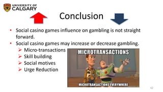 Conclusion
62
• Social casino games influence on gambling is not straight
forward.
• Social casino games may increase or decrease gambling.
 Micro-transactions
 Skill building
 Social motives
 Urge Reduction
 