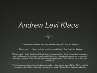 Andrew Levi Klaus "a strong visual style and narrative tendencies” Bruce La Bruce “[Klaus has ] ... highly trained artistic sensibilities” The Feminist Review [Klaus' work ] does what breakthrough art is supposed to do: it stimulates, provokes, and challenges. It evokes a mood and attitude, by being just translucent enough to hint at a possible point of view without overt statement.” Jim Dittmer (art critic and curator.) "The images of Nocturnes and Nightmares have the subversion of Piss Christ and the reverence of La Pieta. It is very mesmerizing work.” Byron Beck (writer and critic) 