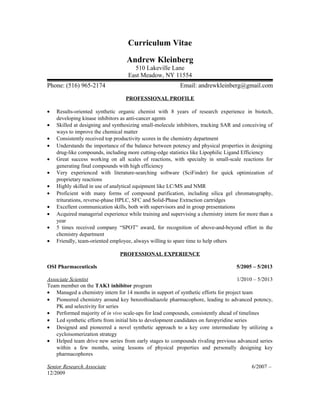 Curriculum Vitae
Andrew Kleinberg
510 Lakeville Lane
East Meadow, NY 11554
Phone: (516) 965-2174 Email: andrewkleinberg@gmail.com
PROFESSIONAL PROFILE
• Results-oriented synthetic organic chemist with 8 years of research experience in biotech,
developing kinase inhibitors as anti-cancer agents
• Skilled at designing and synthesizing small-molecule inhibitors, tracking SAR and conceiving of
ways to improve the chemical matter
• Consistently received top productivity scores in the chemistry department
• Understands the importance of the balance between potency and physical properties in designing
drug-like compounds, including more cutting-edge statistics like Lipophilic Ligand Efficiency
• Great success working on all scales of reactions, with specialty in small-scale reactions for
generating final compounds with high efficiency
• Very experienced with literature-searching software (SciFinder) for quick optimization of
proprietary reactions
• Highly skilled in use of analytical equipment like LC/MS and NMR
• Proficient with many forms of compound purification, including silica gel chromatography,
triturations, reverse-phase HPLC, SFC and Solid-Phase Extraction cartridges
• Excellent communication skills, both with supervisors and in group presentations
• Acquired managerial experience while training and supervising a chemistry intern for more than a
year
• 5 times received company “SPOT” award, for recognition of above-and-beyond effort in the
chemistry department
• Friendly, team-oriented employee, always willing to spare time to help others
PROFESSIONAL EXPERIENCE
OSI Pharmaceuticals 5/2005 – 5/2013
Associate Scientist 1/2010 – 5/2013
Team member on the TAK1 inhibitor program
• Managed a chemistry intern for 14 months in support of synthetic efforts for project team
• Pioneered chemistry around key benzothiadiazole pharmacophore, leading to advanced potency,
PK and selectivity for series
• Performed majority of in vivo scale-ups for lead compounds, consistently ahead of timelines
• Led synthetic efforts from initial hits to development candidates on furopyridine series
• Designed and pioneered a novel synthetic approach to a key core intermediate by utilizing a
cycloisomerization strategy
• Helped team drive new series from early stages to compounds rivaling previous advanced series
within a few months, using lessons of physical properties and personally designing key
pharmacophores
Senior Research Associate 6/2007 –
12/2009
 