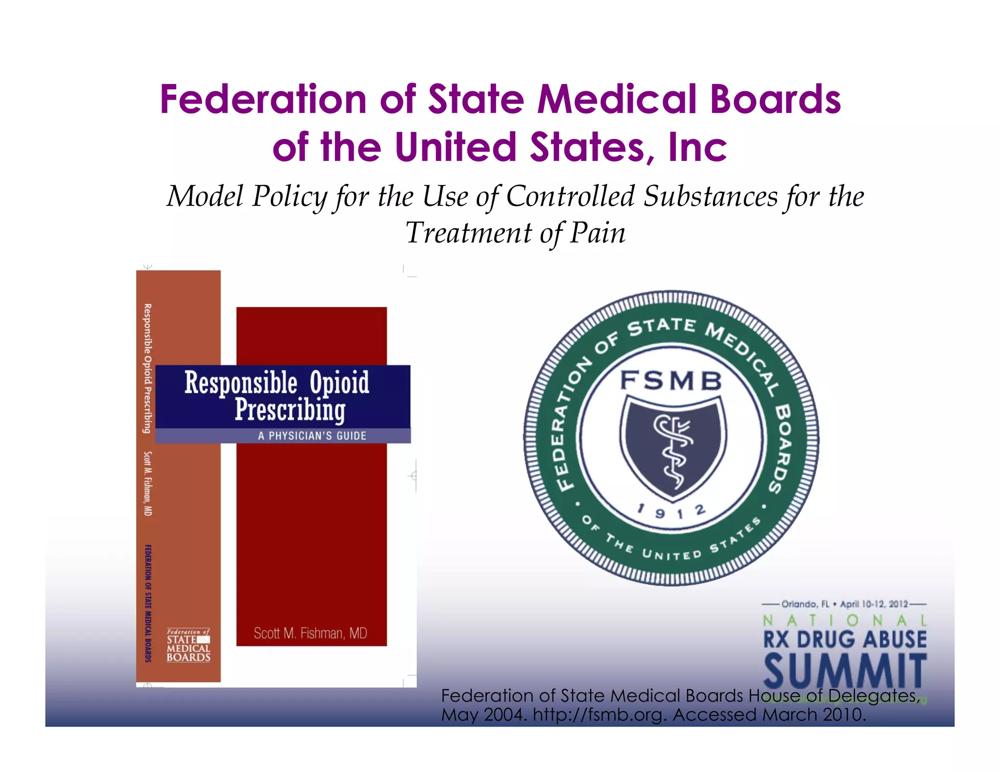 Federation of State Medical Boards
     of the United States, Inc
Model Policy for the Use of Controlled Substances for the
                   Treatment of Pain




                      Federation of State Medical Boards House of Delegates,
                      May 2004. http://fsmb.org. Accessed March 2010.
 