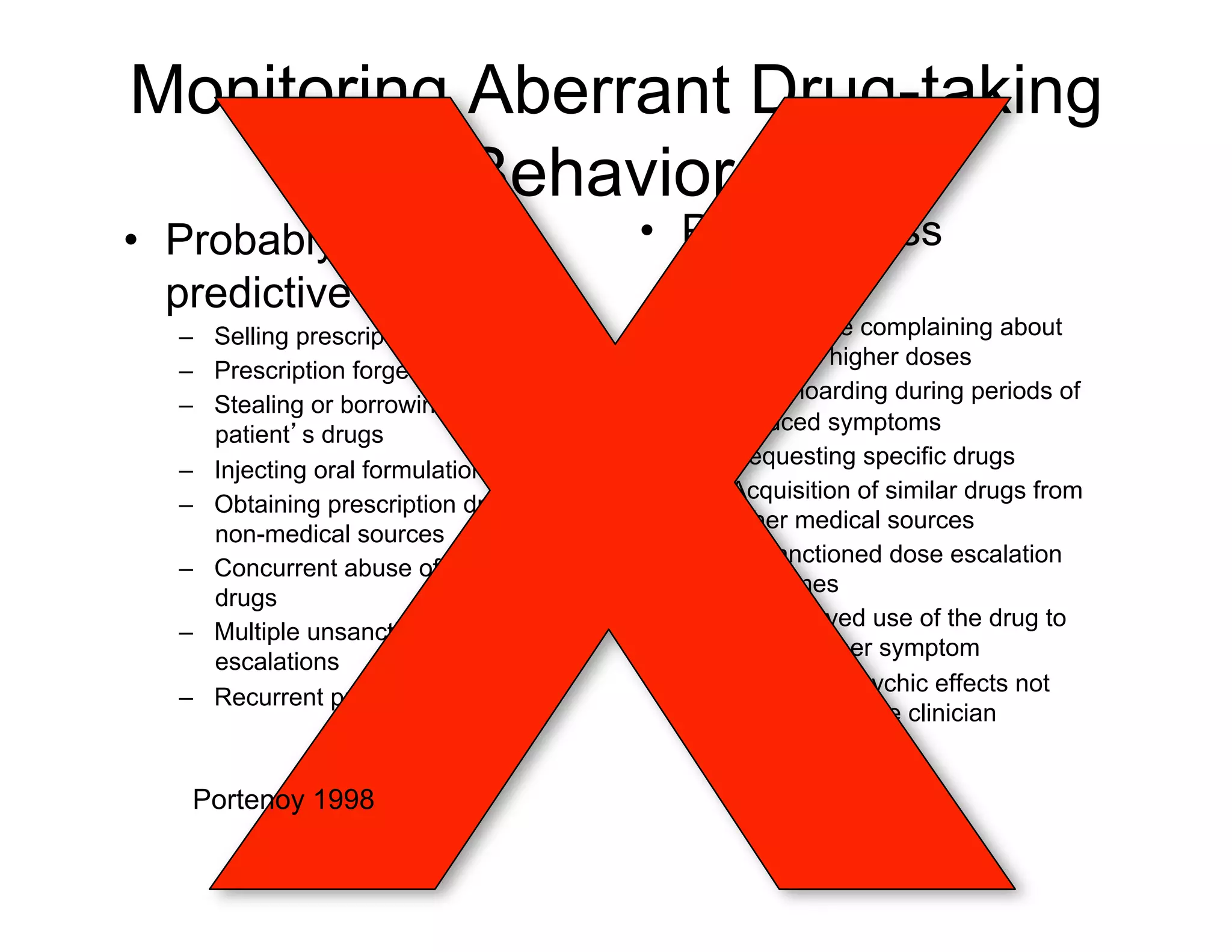 Monitoring Aberrant Drug-taking
           Behaviors
•  Probably more                              •  Probably less
   predictive                                    predictive
     –  Selling prescription drugs              –  Aggressive complaining about
                                                   need for higher doses
     –  Prescription forgery
                                                –  Drug hoarding during periods of
     –  Stealing or borrowing another
                                                   reduced symptoms
        patient s drugs
                                                –  Requesting specific drugs
     –  Injecting oral formulation
                                                –  Acquisition of similar drugs from
     –  Obtaining prescription drugs from
                                                   other medical sources
        non-medical sources
                                                –  Unsanctioned dose escalation
     –  Concurrent abuse of related illicit
                                                   1–2 times
        drugs
                                                –  Unapproved use of the drug to
     –  Multiple unsanctioned dose
                                                   treat another symptom
        escalations
                                                –  Reporting psychic effects not
     –  Recurrent prescription losses
                                                   intended by the clinician


       Portenoy 1998
Passik and Portenoy, 1998.
 