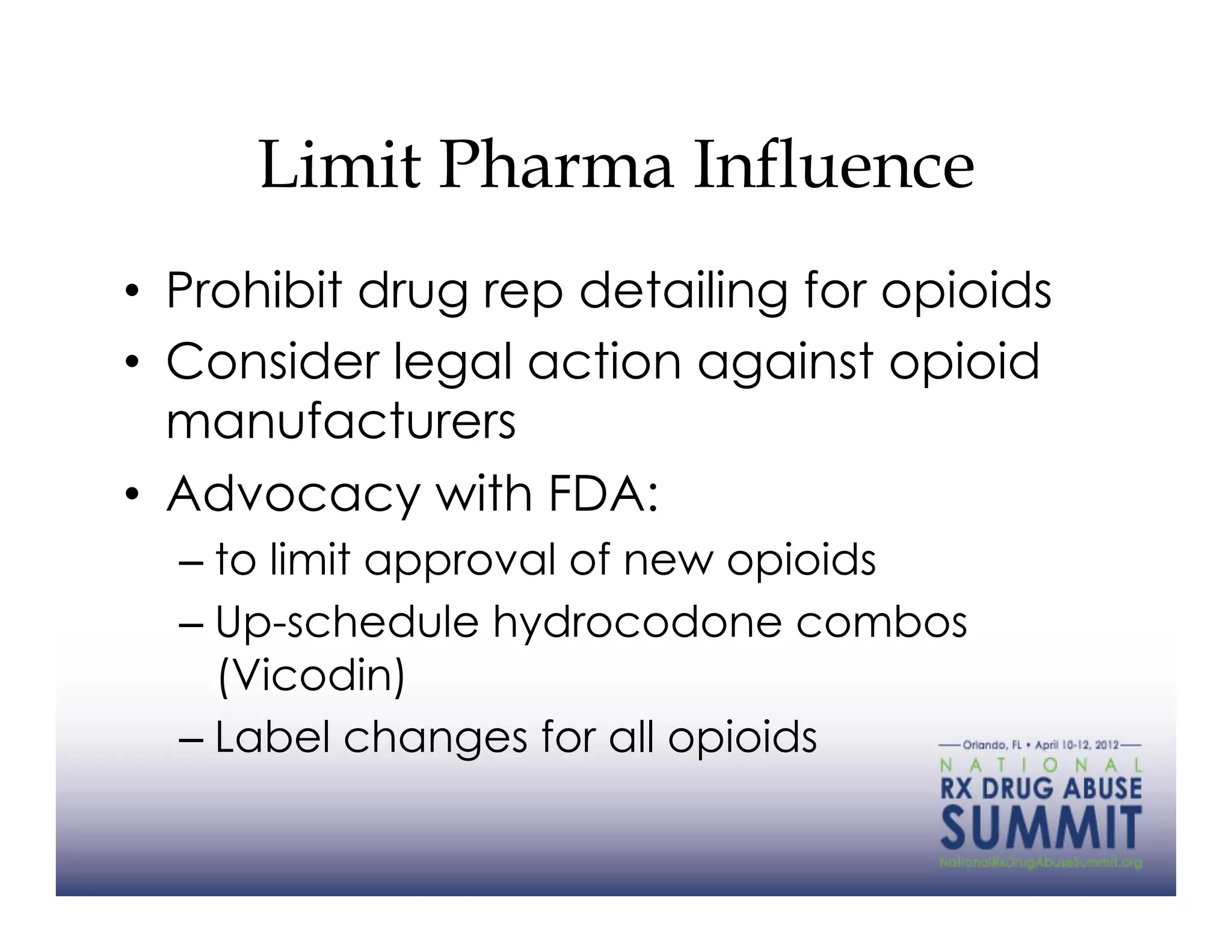 Limit Pharma Influence
•  Prohibit drug rep detailing for opioids
•  Consider legal action against opioid
   manufacturers
•  Advocacy with FDA:
  –  to limit approval of new opioids
  –  Up-schedule hydrocodone combos
     (Vicodin)
  –  Label changes for all opioids
 