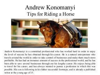 Andrew Konomanyi
Tips for Riding a Horse
Andrew Konomanyi is a committed professional who has worked hard in order to enjoy
the level of success he has obtained through his career. He is a natural entrepreneur who
travels around the world in order to take control of businesses and make them much more
profitable. He has had an immense amount of success in the professional world, and he has
been able to save several businesses through out his lengthy career. He enjoys being able
to travel for his career, and has always wanted to pursue a profession in which this was
possible. His son is following in his father successful footsteps, and is already a published
writer at the young age of 15.
 