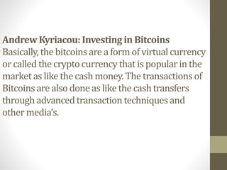 AndrewKyriacou: Investing in Bitcoins
Basically, the bitcoinsare a formof virtual currency
or called the cryptocurrencythat is popularin the
market as like the cashmoney.The transactionsof
Bitcoinsare also doneas like the cashtransfers
through advancedtransactiontechniquesand
other media’s.
 
