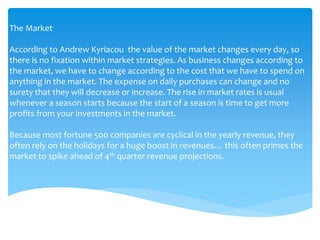 The Market
According to Andrew Kyriacou the value of the market changes every day, so
there is no fixation within market strategies. As business changes according to
the market, we have to change according to the cost that we have to spend on
anything in the market. The expense on daily purchases can change and no
surety that they will decrease or increase. The rise in market rates is usual
whenever a season starts because the start of a season is time to get more
profits from your investments in the market.
Because most fortune 500 companies are cyclical in the yearly revenue, they
often rely on the holidays for a huge boost in revenues… this often primes the
market to spike ahead of 4th quarter revenue projections.
 