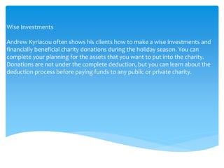 Wise Investments
Andrew Kyriacou often shows his clients how to make a wise investments and
financially beneficial charity donations during the holiday season. You can
complete your planning for the assets that you want to put into the charity.
Donations are not under the complete deduction, but you can learn about the
deduction process before paying funds to any public or private charity.
 