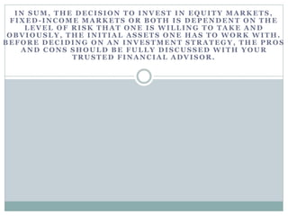IN SUM, THE DECISION TO INVEST IN EQUITY MARKETS,
FIXED-INCOME MARKETS OR BOTH IS DEPENDENT ON THE
LEVEL OF RISK TH A T ONE IS WILLING TO TA KE A ND
OBVIOUSLY, THE INITIAL ASSETS ONE HAS TO WORK WITH.
BEFORE DECIDING ON AN INVESTMENT STRATEGY, THE PROS
A ND C ONS SH OULD B E FULLY DISC USSED WITH YOUR
TRUSTED FINANCIAL ADVISOR.
 