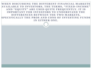 WHEN DISCUSSING THE DIFFERENT FINANCIAL MARKETS
AVAILABLE TO INVESTORS, THE TERMS, “FIXED -INCOME”
AND “EQUITY” ARE USED QUITE FREQUENTLY. IT IS
IMPORTANT FOR INVESTORS TO UNDERSTAND THE
DIFFERENCES BETWEEN THE TWO MARKETS,
SPECIFICALLY THE PROS AND CONS OF INVESTING FUNDS
IN EITHER ONE.
 