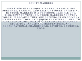 EQUITY MARKETS
INVESTING IN THE EQUITY MARKET ENTAILS THE
PURCHASE, TRADING, AND SALE OF STOCKS. INVESTING
IN STOCK MARKETS IS A TEXTBOOK EXAMPLE OF A
RISK/REWARD VENTURE. STOCK MARKETS ARE VERY
VOLATILE BECAUSE THEY ARE DEPENDANT ON SO MANY
DIFFERENT FACTORS, INCLUDING THE OVERALL HEALTH
OF THE ECONOMY, POLITICAL LANDSCAPE, INDUSTRY -
SPECIFIC CHANGES AND REGULATIONS, AND
ORGANIZATIONAL CHANGES (E.G. LAYOFFS, PR CRISES,
ETC.).
 