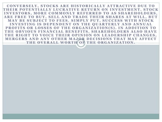 C O N V E R S E L Y , S T O C K S A R E H I S T O R I C A L L Y A T T R A C T I V E D U E T O
T H E I R P O T E N T I A L L Y L U C R A T I V E R E T U R N O N I N V E S T M E N T . S T O C K
I N V E S T O R S , M O R E C O M M O N L Y R E F E R R E D T O A S S H A R E H O L D E R S ,
A R E F R E E T O B U Y , S E L L A N D T R A D E T H E I R S H A R E S A T W I L L , B U T
M A Y B E S U B J E C T T O F E E S . S I M P L Y P U T , S U C C E S S W I T H S T O C K
I N V E S T I N G I S D E P E N D E N T O N T H E Q U A R T E R L Y A N D A N N U A L
P R O F I T S O R L O S S E S O F T H E O R G A N I Z A T I O N ( S ) . I N A D D I T I O N T O
T H E O B V I O U S F I N A N C I A L B E N E F I T S , S H A R E H O L D E R S A L S O H A V E
T H E R I G H T T O V O I C E T H E I R O P I N I O N O N L E A D E R S H I P C H A N G E S ,
M E R G E R S A N D A N Y O T H E R M A J O R D E C I S I O N S T H A T M A Y A F F E C T
T H E O V E R A L L W O R T H O F T H E O R G A N I Z A T I O N .
 