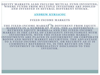 EQUITY MARKETS ALSO INCLUDE MUTUAL FUND INVESTING,
WHERE FUNDS FROM MULTIPLE INVESTORS ARE POOLED
AND INVESTED IN SEVERAL DIFFERENT STOCKS .
ANDREW KYRIACOU
FIXED INCOME MARKETS
THE FIXED -INCOME MARKET IS DIFFERENT FROM EQUITY
MA RKETS IN A NUMB ER OF WA YS. TH E #1 DIFFERENC E
BETWEEN EQUITY MARKETS AND THE FIXED -INCOME
MARKET IS THE LEVEL OF CERTAINTY INVOLVEMENT WITH
INVESTMENTS. WITH THE FIXED INCOME MARKET,
INVESTMENTS ARE PLACED IN GOVERNMENT OR CORPORATE
BONDS AND MONEY MARKET SECURITIES. THE ADVANTAGE
TO A FIXED INCOME INVESTMENT, OR SECURITY AS IT IS
COMMONLY REFERRED TO, IS THE RETURN ON THE
INVESTMENT IS IMMEDIATELY DISCLOSED TO THE
INVESTOR.
 