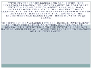 WITH FIXED INCOME BONDS AND SECURITIES, THE
INVESTOR IS LOANING THE GOVERNMENT OR CORPORATE
ENTITY A SET AMOUNT OF MONEY THAT WILL GAIN
INTEREST OVER TIME. ONCE THE “MATURITY DATE”
ARRIVES, THE INITIAL INVESTMENT IS RETURNED WITH THE
INTEREST IT HAS ACCRUED. THE LENGTH OF THE
INVESTMENT CAN RANGE FROM THREE MONTHS TO 30
YEARS .
THE OBVIOUS DRAWBACKS TO FIXED -INCOME INVESTMENTS
A RE TH A T TH E P OTENTIA L RETURN ON INVESTMENT IS
SOMEWHAT RESTRICTED, AND THE INVESTOR DOES NOT
HAVE AS MUCH FREE WILL OVER THE LENGTH AND CHANGES
OF THE INVESTMENT.
 
