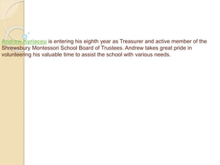 Andrew Kyriacou is entering his eighth year as Treasurer and active member of the
Shrewsbury Montessori School Board of Trustees. Andrew takes great pride in
volunteering his valuable time to assist the school with various needs.
 
