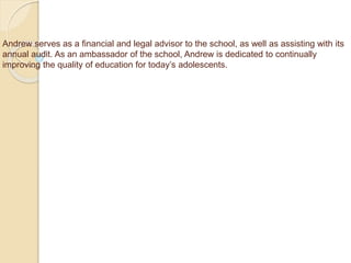 Andrew serves as a financial and legal advisor to the school, as well as assisting with its
annual audit. As an ambassador of the school, Andrew is dedicated to continually
improving the quality of education for today’s adolescents.
 