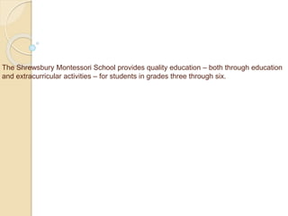 The Shrewsbury Montessori School provides quality education – both through education
and extracurricular activities – for students in grades three through six.
 