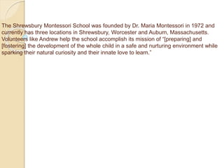 The Shrewsbury Montessori School was founded by Dr. Maria Montessori in 1972 and
currently has three locations in Shrewsbury, Worcester and Auburn, Massachusetts.
Volunteers like Andrew help the school accomplish its mission of “[preparing] and
[fostering] the development of the whole child in a safe and nurturing environment while
sparking their natural curiosity and their innate love to learn.”
 