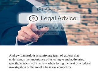 Andrew Lattarulo is a passionate team of experts that
understands the importance of listening to and addressing
specific concerns of clients – when facing the heat of a federal
investigation or the ire of a business competitor.
 