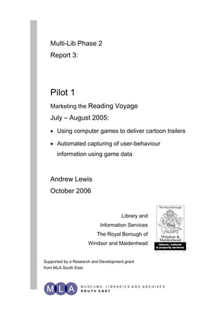 Multi-Lib Phase 2
   Report 3:




   Pilot 1
   Marketing the Reading Voyage
   July – August 2005:
   • Using computer games to deliver cartoon trailers

   • Automated capturing of user-behaviour
      information using game data



   Andrew Lewis
   October 2006


                                      Library and
                            Information Services
                          The Royal Borough of
                      Windsor and Maidenhead


Supported by a Research and Development grant
from MLA South East.
 