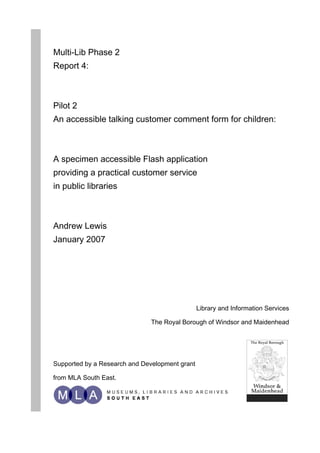 Multi-Lib Phase 2
Report 4:



Pilot 2
An accessible talking customer comment form for children:



A specimen accessible Flash application
providing a practical customer service
in public libraries



Andrew Lewis
January 2007




                                                Library and Information Services

                               The Royal Borough of Windsor and Maidenhead




Supported by a Research and Development grant

from MLA South East.
 