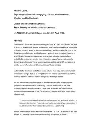 Andrew Lewis.
Exploring multimedia for engaging children with libraries in
Windsor and Maidenhead.

Library and Information Services
Royal Borough of Windsor and Maidenhead

LILAC 2005, Imperial College, London. 5th April 2005.


Abstract
This paper accompanies the presentation given at LILAC 2005, and outlines the work
of Multi-Lib, an electronic service development sub-programme looking at multimedia
in libraries primarily aimed at children, within Library and Information Services in the
Royal Borough of Windsor and Maidenhead. Multi-Lib aims to explore the ways in
which libraries’ work and missions can be promoted using the media that are
embedded in children’s everyday lives. It explores ways of using multimedia for
delivering core library service to children such as reading, using ICT and access to
and the use of information, and the marketing of these services.


Multimedia for children is part of their social culture. They play, learn, communicate
and socialise using it. Failure to accept this means we may be alienating ourselves,
and may mean we limit how well we can get our messages across.


It is not within the scope of this paper to detail the evidence for using computer
games and related multimedia for learning. For this please refer to the short
bibliography provided in Appendix A. Listed here is Mitchell and Savill-Smith’s
substantial literature review for the Department of Learning and Skills in which they
conclude that:


        “…producing educational games that are true games is a worthwhile activity… a
       necessary development if we are to reach out to current and future generations in
       ways that cater for their needs and expectations.” [2004, p69]


A more detailed article about the work within Phase 1 of Multi-Lib features in the New
Review of Children’s Literature and Librarianship: Volume 11, Number 1.
 