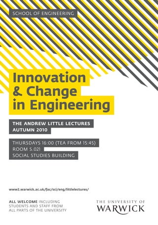School OF ENGINEERING
Innovation
& Change
in Engineering
All welcome including
students and staff from
all parts of the University
AUTUMN 2010
The Andrew Little Lectures
ROOM S.021
SOCIAL STUDIES BUILDING
THURSDAYS 16:00 (Tea from 15:45)
www2.warwick.ac.uk/fac/sci/eng/littlelectures/
 
