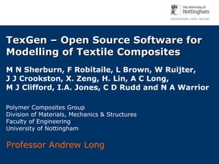 TexGen – Open Source Software for Modelling of Textile Composites M N Sherburn, F Robitaile, L Brown, W Ruijter,  J J Crookston, X. Zeng, H. Lin, A C Long,  M J Clifford, I.A. Jones, C D Rudd and N A Warrior  Polymer Composites Group Division of Materials, Mechanics & Structures Faculty of Engineering University of Nottingham Professor Andrew Long 