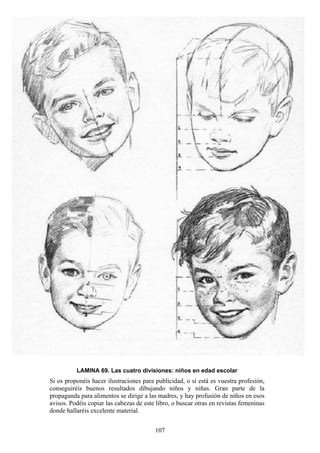 107
LAMINA 69. Las cuatro divisiones: niños en edad escolar
Si os proponéis hacer ilustraciones para publicidad, o si está es vuestra profesión,
conseguiréis buenos resultados dibujando niños y niñas. Gran parte de la
propaganda para alimentos se dirige a las madres, y hay profusión de niños en esos
avisos. Podéis copiar las cabezas de este libro, o buscar otras en revistas femeninas
donde hallaréis excelente material.
 
