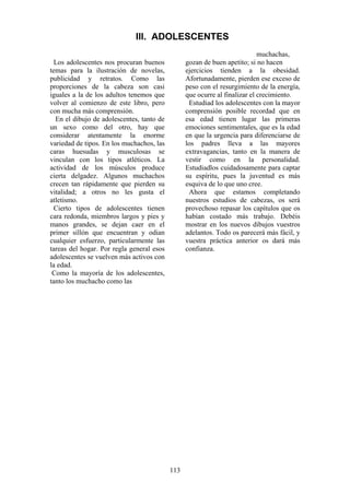 113
Los adolescentes nos procuran buenos
temas para la ilustración de novelas,
publicidad y retratos. Como las
proporciones de la cabeza son casi
iguales a la de los adultos tenemos que
volver al comienzo de este libro, pero
con mucha más comprensión.
En el dibujo de adolescentes, tanto de
un sexo como del otro, hay que
considerar atentamente la enorme
variedad de tipos. En los muchachos, las
caras huesudas y musculosas se
vinculan con los tipos atléticos. La
actividad de los músculos produce
cierta delgadez. Algunos muchachos
crecen tan rápidamente que pierden su
vitalidad; a otros no les gusta el
atletismo.
Cierto tipos de adolescentes tienen
cara redonda, miembros largos y pies y
manos grandes, se dejan caer en el
primer sillón que encuentran y odian
cualquier esfuerzo, particularmente las
tareas del hogar. Por regla general esos
adolescentes se vuelven más activos con
la edad.
Como la mayoría de los adolescentes,
tanto los muchacho como las
muchachas,
gozan de buen apetito; si no hacen
ejercicios tienden a la obesidad.
Afortunadamente, pierden ese exceso de
peso con el resurgimiento de la energía,
que ocurre al finalizar el crecimiento.
Estudiad los adolescentes con la mayor
comprensión posible recordad que en
esa edad tienen lugar las primeras
emociones sentimentales, que es la edad
en que la urgencia para diferenciarse de
los padres lleva a las mayores
extravagancias, tanto en la manera de
vestir como en la personalidad.
Estudiadlos cuidadosamente para captar
su espíritu, pues la juventud es más
esquiva de lo que uno cree.
Ahora que estamos completando
nuestros estudios de cabezas, os será
provechoso repasar los capítulos que os
habían costado más trabajo. Debéis
mostrar en los nuevos dibujos vuestros
adelantos. Todo os parecerá más fácil, y
vuestra práctica anterior os dará más
confianza.
III. ADOLESCENTES
 