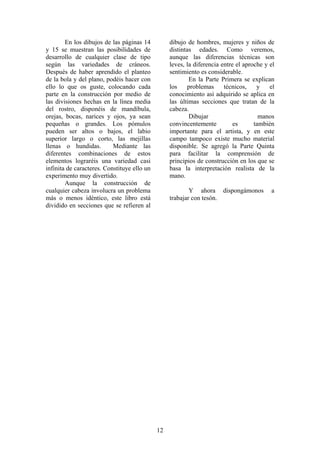 12
En los dibujos de las páginas 14
y 15 se muestran las posibilidades de
desarrollo de cualquier clase de tipo
según las variedades de cráneos.
Después de haber aprendido el planteo
de la bola y del plano, podéis hacer con
ello lo que os guste, colocando cada
parte en la construcción por medio de
las divisiones hechas en la línea media
del rostro, disponéis de mandíbula,
orejas, bocas, narices y ojos, ya sean
pequeñas o grandes. Los pómulos
pueden ser altos o bajos, el labio
superior largo o corto, las mejillas
llenas o hundidas. Mediante las
diferentes combinaciones de estos
elementos lograréis una variedad casi
infinita de caracteres. Constituye ello un
experimento muy divertido.
Aunque la construcción de
cualquier cabeza involucra un problema
más o menos idéntico, este libro está
dividido en secciones que se refieren al
dibujo de hombres, mujeres y niños de
distintas edades. Como veremos,
aunque las diferencias técnicas son
leves, la diferencia entre el aproche y el
sentimiento es considerable.
En la Parte Primera se explican
los problemas técnicos, y el
conocimiento así adquirido se aplica en
las últimas secciones que tratan de la
cabeza.
Dibujar manos
convincentemente es también
importante para el artista, y en este
campo tampoco existe mucho material
disponible. Se agregó la Parte Quinta
para facilitar la comprensión de
principios de construcción en los que se
basa la interpretación realista de la
mano.
Y ahora dispongámonos a
trabajar con tesón.
 