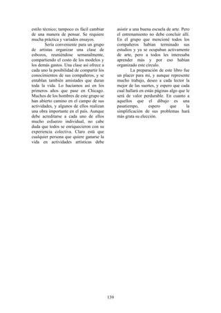 139
estilo técnico; tampoco es fácil cambiar
de una manera de pensar. Se requiere
mucha práctica y variados ensayos.
Sería conveniente para un grupo
de artistas organizar una clase de
esbozos, reuniéndose semanalmente,
compartiendo el costo de los modelos y
los demás gastos. Una clase así ofrece a
cada uno la posibilidad de compartir los
conocimientos de sus compañeros, y se
entablan también amistades que duran
toda la vida. Lo hacíamos así en los
primeros años que pase en Chicago.
Muchos de los hombres de este grupo se
han abierto camino en el campo de sus
actividades, y algunos de ellos realizan
una obra importante en el país. Aunque
debe acreditarse a cada uno de ellos
mucho esfuerzo individual, no cabe
duda que todos se enriquecieron con su
experiencia colectiva. Claro está que
cualquier persona que quiere ganarse la
vida en actividades artísticas debe
asistir a una buena escuela de arte. Pero
el entrenamiento no debe concluir allí.
En el grupo que mencioné todos los
compañeros habían terminado sus
estudios y ya se ocupaban activamente
de arte, pero a todos les interesaba
aprender más y por eso habían
organizado este círculo.
La preparación de este libro fue
un placer para mi, y aunque represente
mucho trabajo, deseo a cada lector la
mejor de las suertes, y espero que cada
cual hallará en estás páginas algo que le
será de valor perdurable. En cuanto a
aquellos que el dibujo es una
pasatiempo, espero que la
simplificación de sus problemas hará
más grata su elección.
 