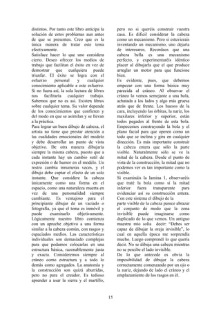 15
distintos. Por tanto este libro anticipa la
solución de estos problemas aun antes
de que se presenten. Creo que es la
única manera de tratar este tema
efectivamente.
Satisface hacer lo que uno considera
cierto. Deseo ofrecer los medios de
trabajo que facilitan el éxito en vez de
demostrar que cualquiera puede
triunfar. El éxito se logra con el
esfuerzo personal y cualquier
conocimiento aplicable a este esfuerzo.
Si no fuera así, la sola lectura de libros
nos facilitaría cualquier trabajo.
Sabemos que no es así. Existen libros
sobre cualquier tema. Su valor depende
de los conocimientos que confieren y
del modo en que se asimilan y se llevan
a la práctica.
Para lograr un buen dibujo de cabeza, el
artista no tiene que prestar atención a
las cualidades emocionales del modelo
y debe desarrollar un punto de vista
objetivo. De otra manera dibujaría
siempre la misma cabeza, puesto que a
cada instante hay un cambio sutil de
expresión o de humor en el modelo. Un
rostro cambia innumeras veces, y el
dibujo debe captar el efecto de un solo
instante. Que considere la cabeza
únicamente como una forma en el
espacio, como una naturaleza muerta en
vez de una personalidad siempre
cambiante. Es ventajoso para el
principiante dibujar de un vaciado o
fotografía, ya que el tema es inmóvil y
puede examinarlo objetivamente.
Lógicamente nuestro libro comienza
con un aproche objetivo a una forma
similar a la cabeza común, con rasgos y
espaciados medios. Las características
individuales son demasiado complejas
para que podamos colocarlas en una
estructura básica, razonablemente justa
y exacta. Consideremos siempre al
cráneo como estructura y a todo lo
demás como agregados. La anatomía y
la construcción son quizá aburridas,
pero no para el creador. Es tedioso
aprender a usar la sierra y el martillo,
pero no si queréis construir vuestra
casa. Es difícil considerar la cabeza
como un mecanismo. Pero si estuvierais
inventando un mecanismo, uno dejaría
de interesaros. Recordaos que una
cabeza bella es una mecanismo
perfecto, y experimentaréis idéntico
placer al dibujarla que el que produce
arreglar un motor para que funcione
bien.
Es evidente, pues, que debemos
empezar con una forma básica muy
parecida al cráneo. Al observar el
cráneo lo vemos semejante a una bola,
achatada a los lados y algo más gruesa
atrás que de frente. Los huesos de la
cara, incluyendo las órbitas, la nariz, los
maxilares inferior y superior, están
todos pegados al frente de esta bola.
Empecemos construyendo la bola y el
plano facial para que operen como un
todo que se inclina y gira en cualquier
dirección. Es más importante construir
la cabeza entera que sólo la parte
visible. Naturalmente sólo se ve la
mitad de la cabeza. Desde el punto de
vista de la construcción, la mitad que no
podemos ver es tan importante como la
visible.
Si examináis la lamina 1, observaréis
que traté la bola como si la mitad
inferior fuera transparente para
evidenciar así su construcción entera.
Con este sistema el dibujo de la
parte visible de la cabeza parece abrazar
el conjunto de modo que la zona
invisible puede imaginarse como
duplicado de lo que vemos. Un antiguo
maestro mío solía decir: “Debes ser
capaz de dibujar la oreja invisible”, lo
cual en aquella época me sorprendía
mucho. Luego comprendí lo que quería
decir. No se dibuja una cabeza mientras
no se percibe el lado invisible.
De lo que antecede es obvia la
imposibilidad de dibujar la cabeza
correctamente comenzando por un ojo o
la nariz, dejando de lado el cráneo y el
emplazamiento de los rasgos en él.
 