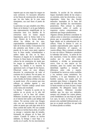 19
importa que en esta etapa los rasgos no
sean correctos. Es necesario ubicarlos
en las líneas de construcción, de manera
que los dos lados de la cara sean
semejantes, sea cual fuere el punto de
vista.
La próxima vez que estudiéis este libro,
fijaos en la lámina 5, en la que hallaréis
una representación simplificada de la
estructura ósea. Los detalles de la
estructura ósea no tienen mayor
importancia, pero la forma total sí la
tiene. Dentro de la forma debemos
ubicar las órbitas de los ojos,
espaciándolos cuidadosamente a cada
lado de la línea media. Colocaremos los
dos pómulos uno frente a otro, y el
puente de la nariz cuya parte superior
toca la línea media, extendiéndose a
ambos lados de ésta en la base.
Situamos el ángulo de la mandíbula y
tiramos la línea hasta el mentón. Toda
cabeza ha de construirse de modo que
los rasgos se equilibren en la línea
media. La lámina 6 os muestra la
apariencia real y el lugar de los huesos.
Observad cómo en esos dibujos
discernís la construcción de todo el
contorno de la cabeza. Por mi parte, no
me los imagino como contornos, sino
como bordes de formas sólidas a las que
se puede tocar. ¿No os parece que esas
cabezas se pueden agarrar y son
tangibles? Nuestro trabajo actual tiene
como meta este resultado.
La lámina 7 muestra la acción de la
cabeza en su pivote en lo alto del
espinazo y en la base del cráneo.
Debemos recordar que este pivote está
en el interior del cuello y por debajo del
cráneo. No acciona como una bisagra
sino con un movimiento de rotación
sobre un punto que está algo atrás de la
línea central del cuello. Por eso cuando
la cabeza se inclina hacia atrás, el cuello
se encoge y aumenta algo de tamaño,
formando un pliegue en la base del
cráneo. Cuando la cabeza se inclina
adelante, la faringe o nuez baja y se
oculta en el cuello. En los movimientos
laterales, la acción de los músculos
largos insertados detrás de las orejas y
en esternón, entre las clavículas, es muy
importante. Atrás hay dos fuertes
músculos insertados en la base del
cráneo que facilitan los movimientos
posteriores. Para colocar la cabeza
correctamente sobre el cuello se
requieren ciertos conocimientos de
anatomía que luego estudiaremos.
Algunos artistas prefieren considerar la
cabeza como si estuviese construida por
piezas que se ensamblan y ocupan su
lugar dando así la subestructura de la
cabeza. Véase la lámina 8. esto os
ayudará especialmente para sugerir la
tercera dimensión, el espesor, en
vuestro dibujo. Muy a menudo se dibuja
la cara sin relieve. Debemos considerar
la redondez del morro, la unión de los
dos maxilares. Como los dientes están
ocultos por la carne del rostro,
tendemos a olvidar su pronunciada
curva. Esta es una mayor en los
animales, para los cuales una buena
dentellada significa a menudo la
diferencia entre vida y muerte.
Considerad los incisivos como cuchillas
y los molares como moledores, los
colmillos, o lo que llamamos en el
hombre caninos, son usados por los
animales para hincar o desgarrar. Para
que recordéis la redondez de esta zona
os basta morder un trozo de pan y luego
estudiarlo. No dibujaréis nunca más
labios planos. Debemos recordar
también que los ojos son redondos,
aunque casi siempre los vemos planos,
como hendiduras en una hoja de papel.
Los ojos, la nariz, la boca, el mentón
poseen esta cualidad tridimensional, a la
que no se puede sacrificar sin que toda
la cabeza pierda su solidez.
 