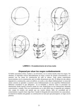 21
LAMINA 4. El establecimiento de la línea media
Empezad por situar los rasgos cuidadosamente
Si habéis ejecutado la bola, el plano y sus divisiones, no os costara mucho situar los rasgos. No
obstante, es imposible colocar adecuadamente un rasgo a menos de situarlo correctamente y en
armonía con las líneas de construcción de toda la cabeza. Todo artista experimenta
inconvenientes con la construcción, pero no debe desanimarse por ello. El dibujo de una cabeza
depende de a construcción, como un edificio, un coche u otro objeto tridimensional. La tarea del
artista consiste en aprender a construir cosas tridimensionales en una superficie bidimensional.
Debemos considerar lo que dibujamos en su totalidad, y observar cómo se presentan sus
dimensiones desde nuestro exclusivo punto de vista. Representar en tres dimensiones demanda
conocimiento y estudio. Pero ese conocimiento no es más difícil que el requerido por cualquier
otro campo de estudio, por grande que sea vuestro talento, debe ser secundado por el
conocimiento si queréis hacer algo bien. Cuando la búsqueda del conocimiento nos causa placer,
la mitad de la batalla está ganada. La construcción no tiene por qué preocuparos; se logra con la
práctica.
 