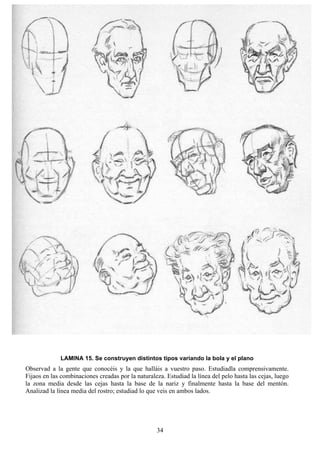 34
LAMINA 15. Se construyen distintos tipos variando la bola y el plano
Observad a la gente que conocéis y la que halláis a vuestro paso. Estudiadla comprensivamente.
Fijaos en las combinaciones creadas por la naturaleza. Estudiad la línea del pelo hasta las cejas, luego
la zona media desde las cejas hasta la base de la nariz y finalmente hasta la base del mentón.
Analizad la línea media del rostro; estudiad lo que veis en ambos lados.
 