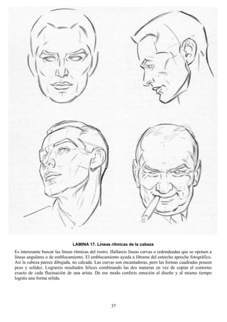 37
LAMINA 17. Líneas rítmicas de la cabeza
Es interesante buscar las líneas rítmicas del rostro. Hallareis líneas curvas o redondeadas que se oponen a
líneas angulares o de emblocamiento. El emblocamiento ayuda a librarse del estrecho aproche fotográfico.
Asi la cabeza parece dibujada, no calcada. Las curvas son encantadoras, pero las formas cuadradas poseen
peso y solidez. Lograreis resultados felices combinando las dos maneras en vez de copiar el contorno
exacto de cada fluctuación de una arista. De ese modo conferís emoción al diseño y al mismo tiempo
lográis una forma sólida.
 
