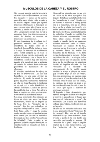 40
No veo qué ventaja material reportaría
al artista conocer los nombres de todos
los músculos y huesos de la cabeza,
pero debe saber dónde están pegados y
su acción. Importa saber que algunos
músculos están ligados al hueso por los
dos extremos, otros sólo al hueso por un
extremo y bandas de músculos por el
otro. Los primeros sirven para mover la
estructura ósea. Los últimos mueven la
carne. La lámina 20 muestra los
músculos y sus conexiones.
El más importante de la cabeza es el
poderoso músculo que cierra la
mandíbula. Lo podéis sentir en el
ángulo de la mandíbula, debajo y junto
a la oreja. Se sabe que los acróbatas se
circo suelen colgarse de la boca al
extremo de una cuerda, sosteniendo así
el peso del cuerpo con la fuerza de la
mandíbula. También hay otro músculo
pegado a la mandíbula que se extiende
al costado del cráneo. Estos músculos
posibilitan la masticación de los
alimentos.
El principio mecánico de los ojos y de
la boa es maravilloso. Los dos son
hendiduras en una capa circular de
músculo. Si tomáis la mitad de una
pelota de goma y cortáis una hendidura
en ella, sin forzar la goma, la hendidura
se cerrará por si sola. Forzándola la
abriréis fácilmente. La caída del peso de
la mandíbula abre la boca. Para abrir la
boca se requiere un esfuerzo consciente.
Para cerrarla el esfuerzo es menor.
Son muy importantes los músculos en
forma de cinta que abren los labios
lateralmente, tirando de los ángulos de
la boca. Son los “músculos de la
sonrisa”. Son los que redondean las
mejillas contrayendo la carne. Cuando
tiran hacia arriba y surge la sonrisa,
suelen suceder cosas extraordinarias que
nada tienen que ver con la mecánica.
Recordad que ésos son los “músculos de
la felicidad”. Están pegados a los
pómulos y corren diagonalmente por las
mejillas hacia los músculos en torno a
los labios.
Observad los músculos que corren por
los lados de la nariz soslayando los
ángulos de la boca hasta la barbilla. Son
los “músculos de la pena”. Ligados por
un extremo al hueso de la nariz y por el
otro a la mandíbula, tiran de los labios
hacia arriba y abajo. Accionando por
ambos extremos descubren los dientes
del mismo modo que un animal muestra
los colmillos. Cuando os cepilláis los
dientes accionan conjuntamente. Tiran
hacia abajo cuando levantáis algo
pesado o cuando hacéis un poderoso
esfuerzo muscular, como la carrera.
Redondean los ángulos de la boa,
mientras que en la sonrisa la extienden
y levantan. Tratad de asociar los
músculos de la felicidad y la pena
porque fundamentan la mayoría de las
expresiones faciales. Las arrugas en los
ángulos de los ojos son causadas por la
carne de las mejillas que se amontona
debido al impulso elevador de los
“músculos de la felicidad”. El
engrosamiento de la mejilla causa
también la arruga o pliegue de carne
que se forma bajo los ojos al sonreír.
Está más pronunciado en algunas caras
que en otras. Como los músculos de la
felicidad tiran de cada lado al sonreír,
las ventanas de la nariz se abren y se
hacen más evidentes, lo cual es una de
las cosas que ayuda a expresar la
sonrisa en un rostro.
El hoyuelo o línea descendente que
aparece en la parte inferior de la mejilla
al sonreír es causado por el hueco que
hay entre el “músculo de la pena” y la
mandíbula. Con la edad esta depresión
se hace más evidente. En los jóvenes es
un hoyuelo.
El resto de los músculos del rostro son
lo que podríamos llamar “músculos de
las arrugas”. Hay uno en el ángulo
interior de la ceja cerca de la nariz. Este
levanta la punta de la ceja dando una
expresión preocupada o ansiosa. El
“músculo de la pena” baja el ángulo
interior de la ceja fruncioendolo. Los
dos “músculos de las arrugas”
MUSCULOS DE LA CABEZA Y EL ROSTRO
 